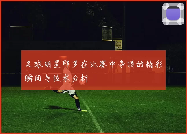 足球明星耶罗在比赛中争顶的精彩瞬间与技术分析