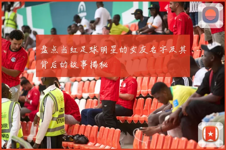 盘点当红足球明星的女友名字及其背后的故事揭秘
