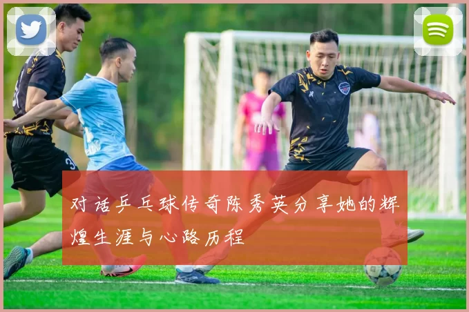 对话乒乓球传奇陈秀英分享她的辉煌生涯与心路历程