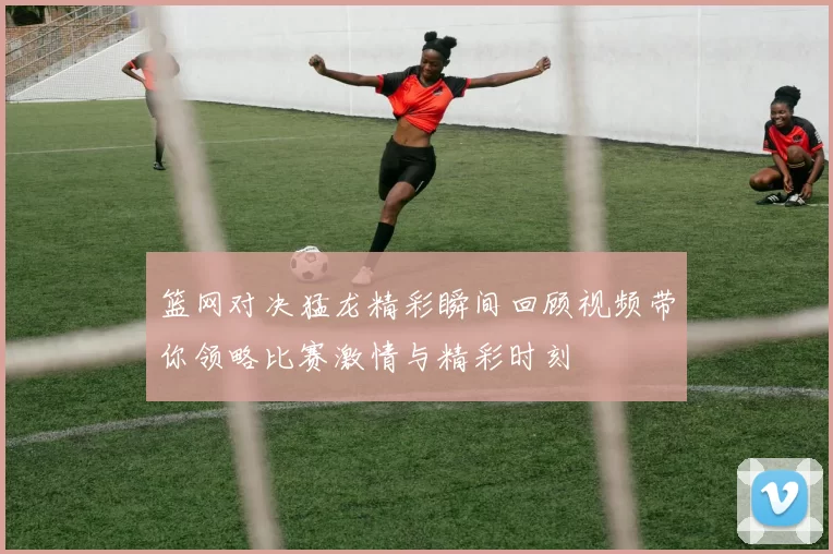 篮网对决猛龙精彩瞬间回顾视频带你领略比赛激情与精彩时刻