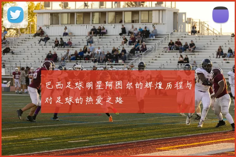 巴西足球明星阿图尔的辉煌历程与对足球的热爱之路