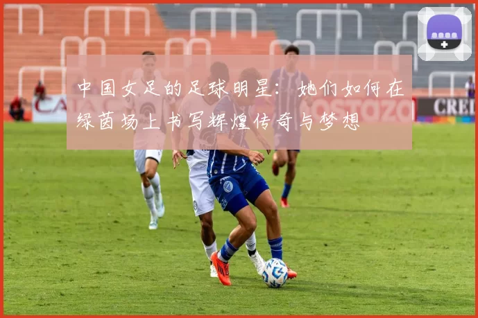 中国女足的足球明星：她们如何在绿茵场上书写辉煌传奇与梦想