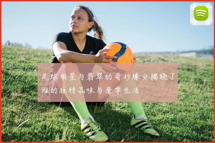 足球明星与翡翠的奇妙缘分揭晓了谁的独特品味与奢华生活