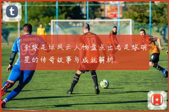 全球足坛风云人物盘点出名足球明星的传奇故事与成就解析