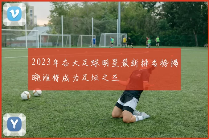 2023年各大足球明星最新排名榜揭晓谁将成为足坛之王