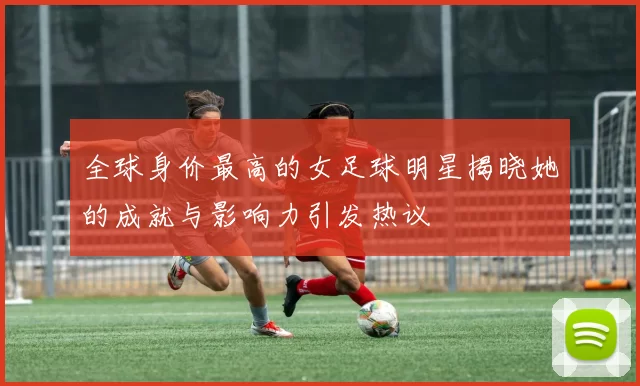 全球身价最高的女足球明星揭晓她的成就与影响力引发热议