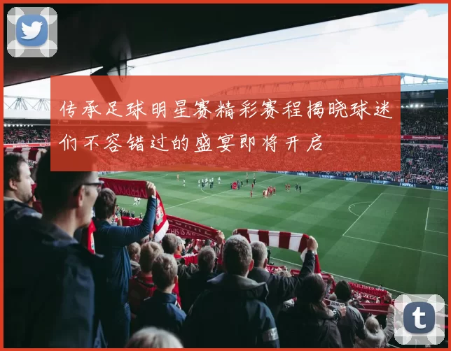 传承足球明星赛精彩赛程揭晓球迷们不容错过的盛宴即将开启