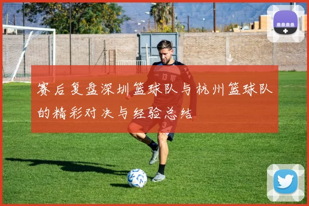 赛后复盘深圳篮球队与杭州篮球队的精彩对决与经验总结