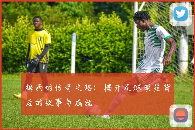 梅西的传奇之路：揭开足球明星背后的故事与成就