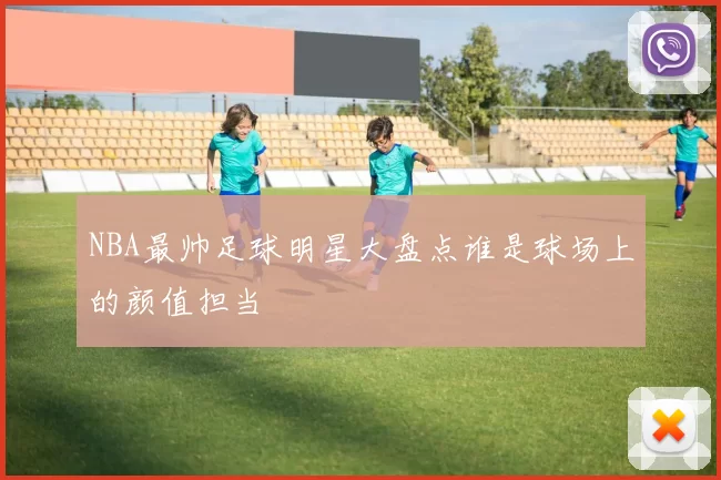 NBA最帅足球明星大盘点谁是球场上的颜值担当