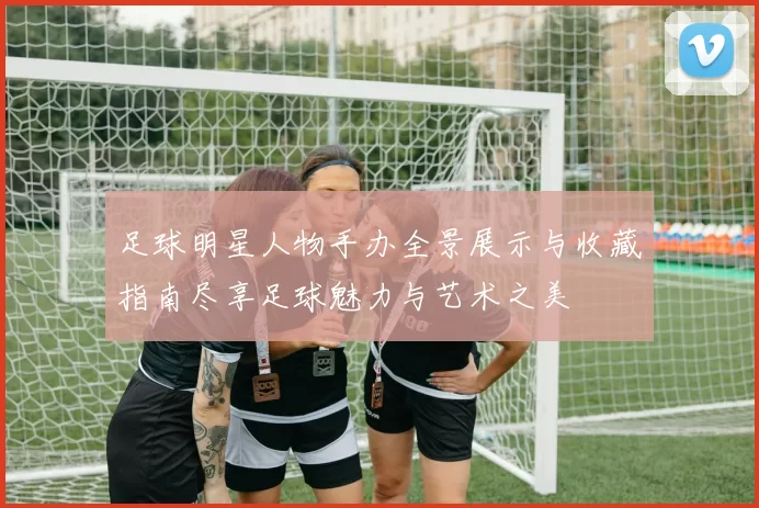 足球明星人物手办全景展示与收藏指南尽享足球魅力与艺术之美