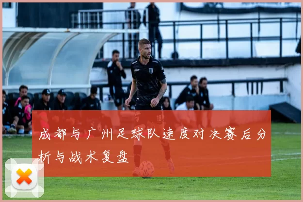 成都与广州足球队速度对决赛后分析与战术复盘