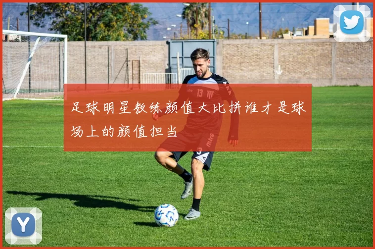 足球明星教练颜值大比拼谁才是球场上的颜值担当