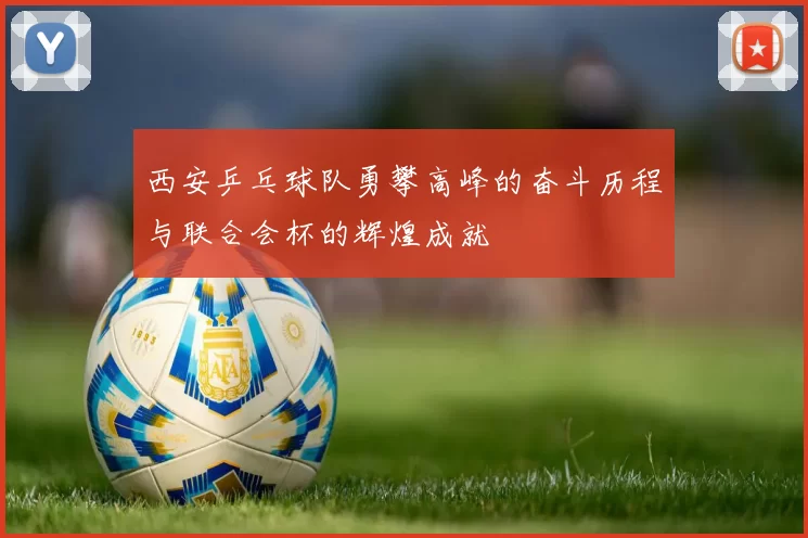 西安乒乓球队勇攀高峰的奋斗历程与联合会杯的辉煌成就