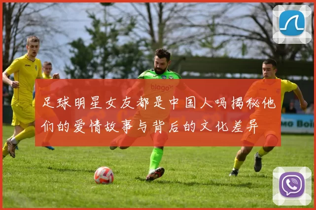 足球明星女友都是中国人吗揭秘他们的爱情故事与背后的文化差异