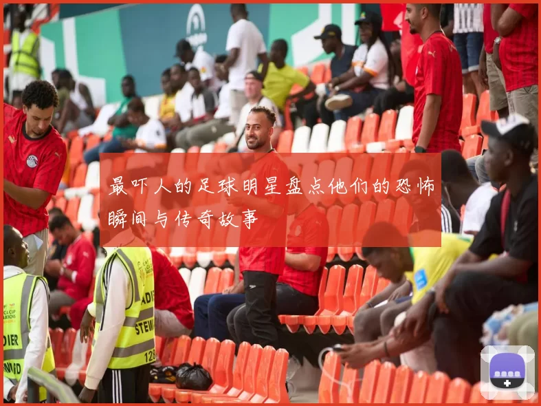 最吓人的足球明星盘点他们的恐怖瞬间与传奇故事