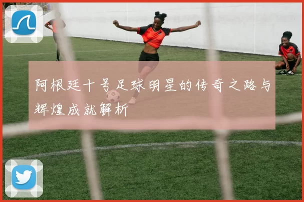 阿根廷十号足球明星的传奇之路与辉煌成就解析