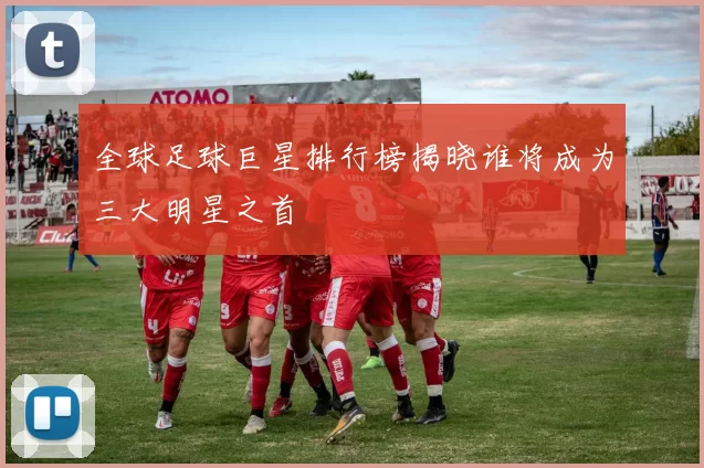 全球足球巨星排行榜揭晓谁将成为三大明星之首