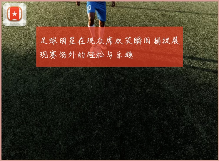 足球明星在观众席欢笑瞬间捕捉展现赛场外的轻松与乐趣