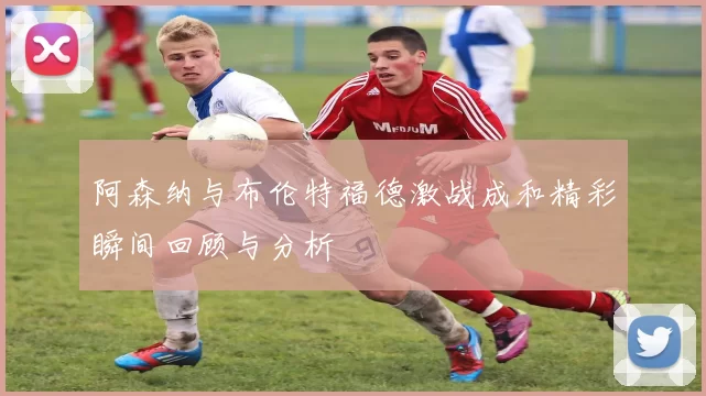 阿森纳与布伦特福德激战成和精彩瞬间回顾与分析