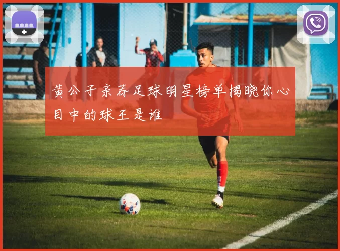 黄公子亲荐足球明星榜单揭晓你心目中的球王是谁