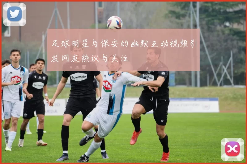 足球明星与保安的幽默互动视频引发网友热议与关注