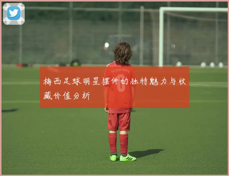 梅西足球明星摆件的独特魅力与收藏价值分析