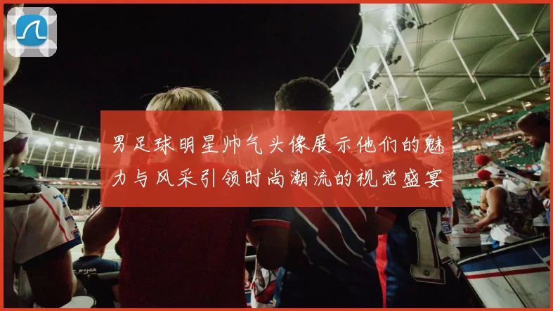 男足球明星帅气头像展示他们的魅力与风采引领时尚潮流的视觉盛宴