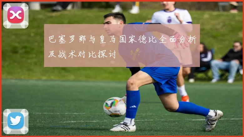 巴塞罗那与皇马国家德比全面分析及战术对比探讨