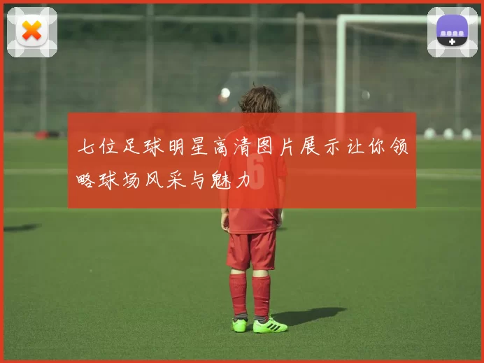 七位足球明星高清图片展示让你领略球场风采与魅力