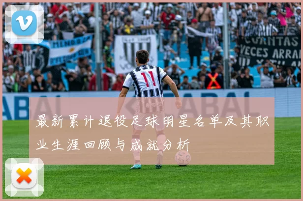 最新累计退役足球明星名单及其职业生涯回顾与成就分析