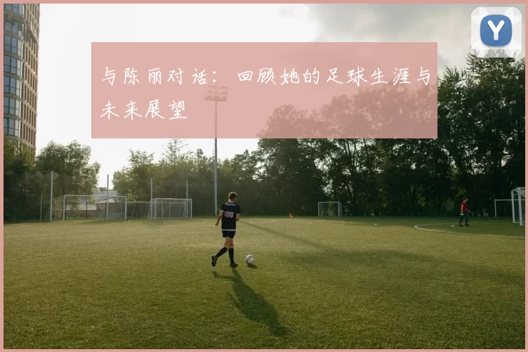 与陈丽对话：回顾她的足球生涯与未来展望