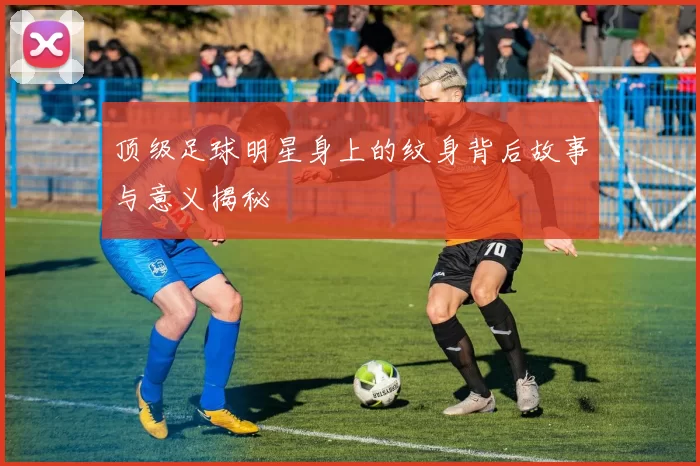 顶级足球明星身上的纹身背后故事与意义揭秘