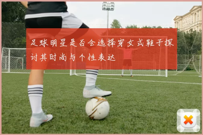 足球明星是否会选择穿女式鞋子探讨其时尚与个性表达