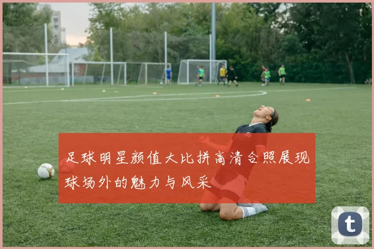 足球明星颜值大比拼高清合照展现球场外的魅力与风采