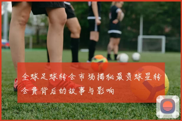 全球足球转会市场揭秘最贵球星转会费背后的故事与影响