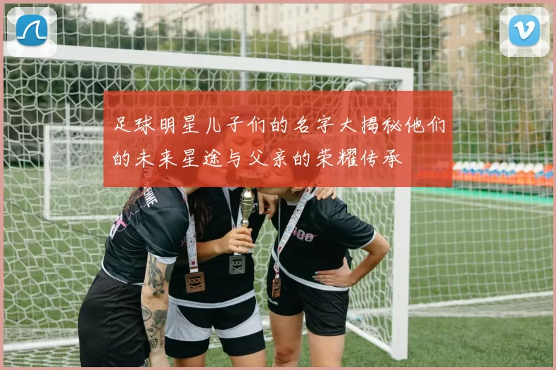 足球明星儿子们的名字大揭秘他们的未来星途与父亲的荣耀传承