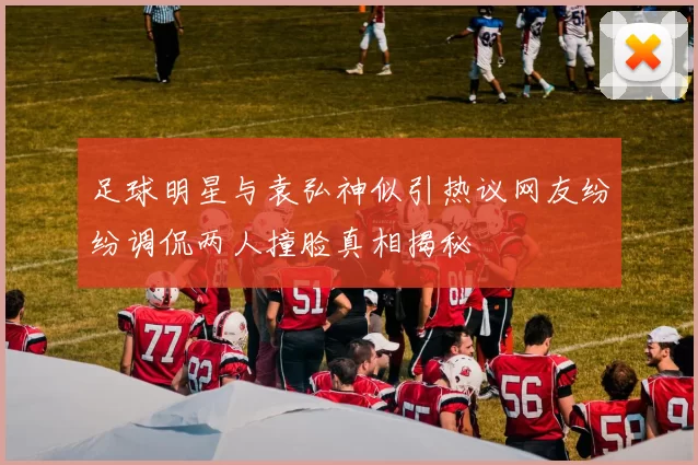 足球明星与袁弘神似引热议网友纷纷调侃两人撞脸真相揭秘