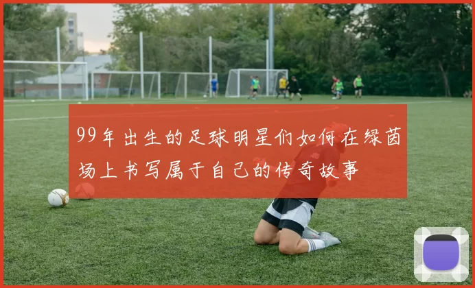 99年出生的足球明星们如何在绿茵场上书写属于自己的传奇故事