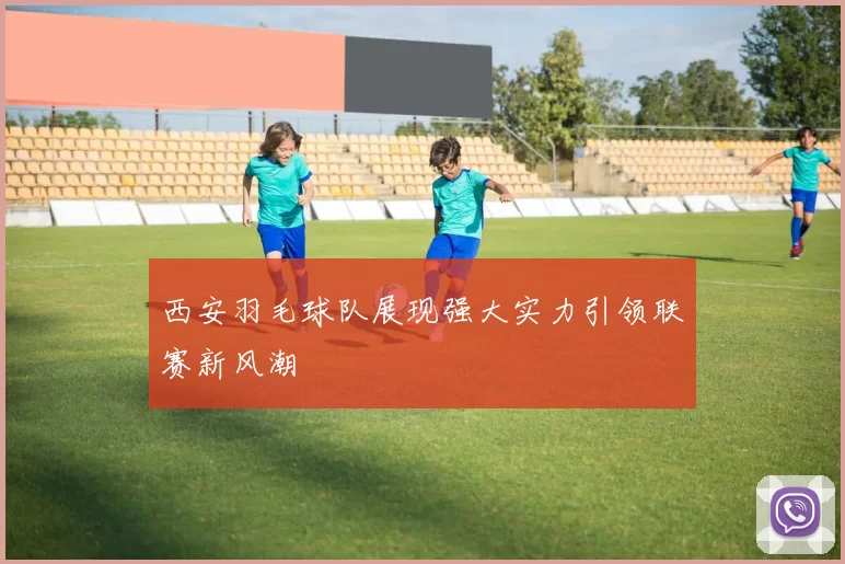 西安羽毛球队展现强大实力引领联赛新风潮