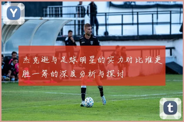 杰克逊与足球明星的实力对比谁更胜一筹的深度分析与探讨