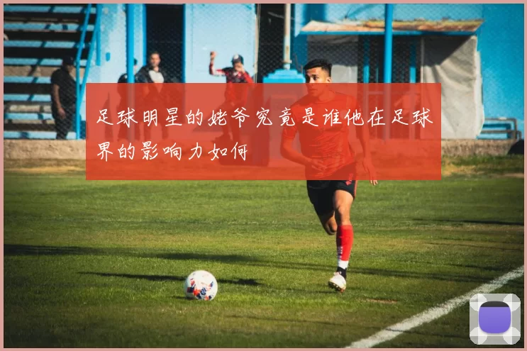 足球明星的姥爷究竟是谁他在足球界的影响力如何