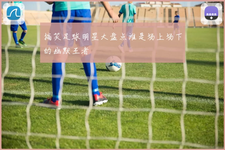 搞笑足球明星大盘点谁是场上场下的幽默王者