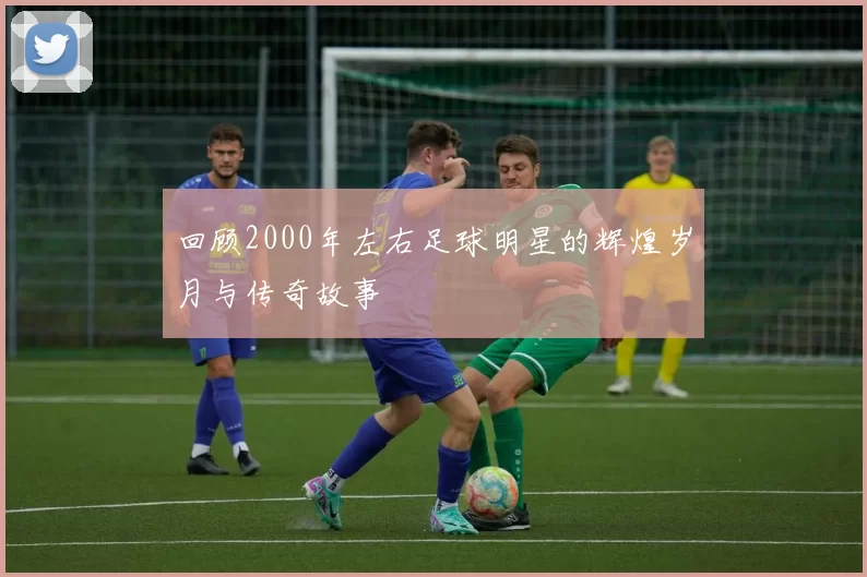 回顾2000年左右足球明星的辉煌岁月与传奇故事