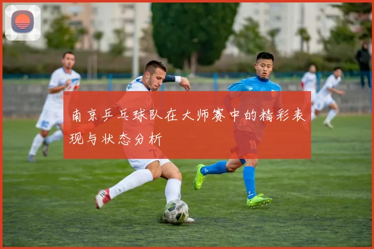 南京乒乓球队在大师赛中的精彩表现与状态分析
