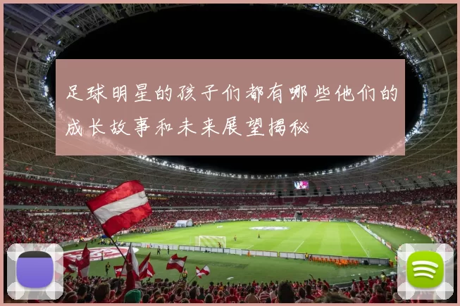足球明星的孩子们都有哪些他们的成长故事和未来展望揭秘