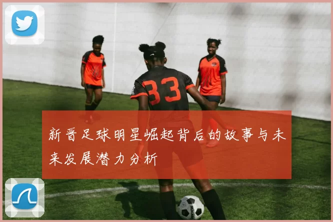 新晋足球明星崛起背后的故事与未来发展潜力分析