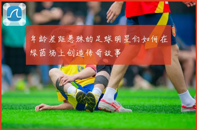 年龄差距悬殊的足球明星们如何在绿茵场上创造传奇故事