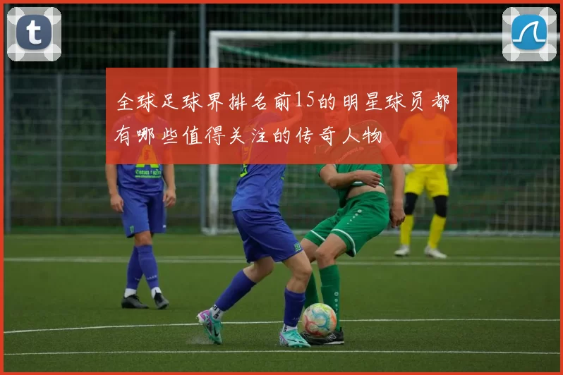 全球足球界排名前15的明星球员都有哪些值得关注的传奇人物