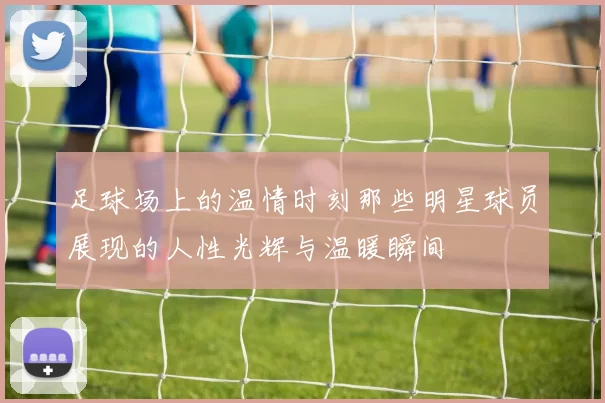 足球场上的温情时刻那些明星球员展现的人性光辉与温暖瞬间